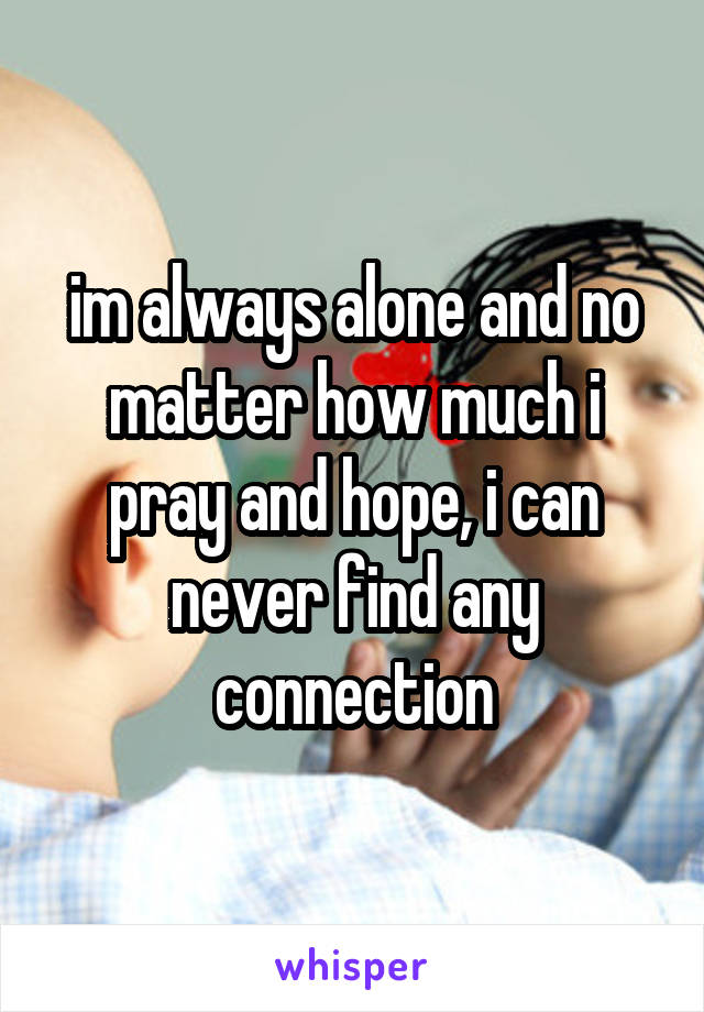 im always alone and no matter how much i pray and hope, i can never find any connection