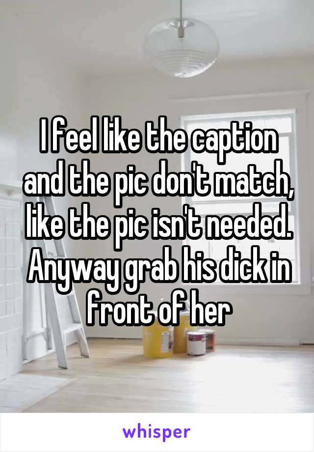 I feel like the caption and the pic don't match, like the pic isn't needed. Anyway grab his dick in front of her