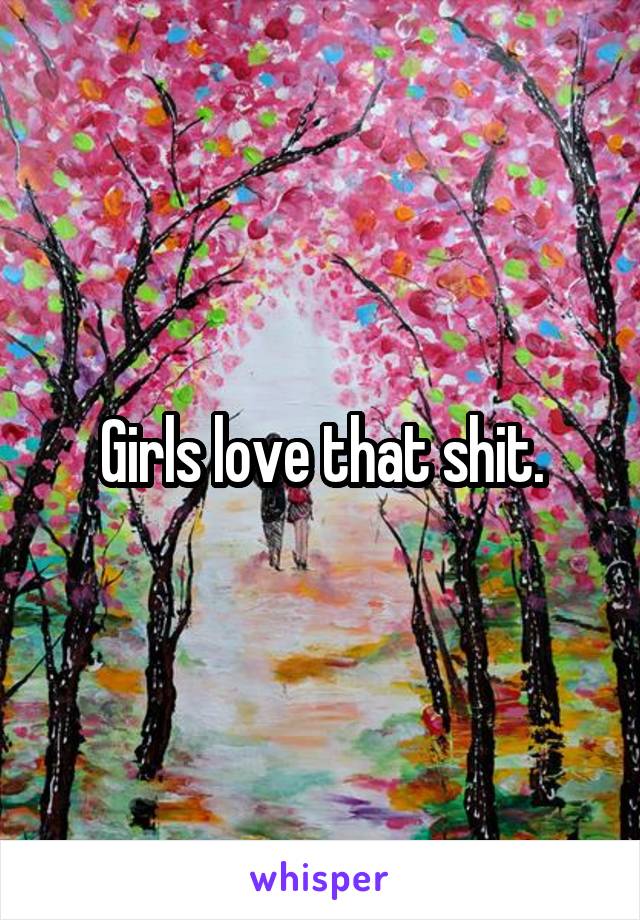 Girls love that shit.