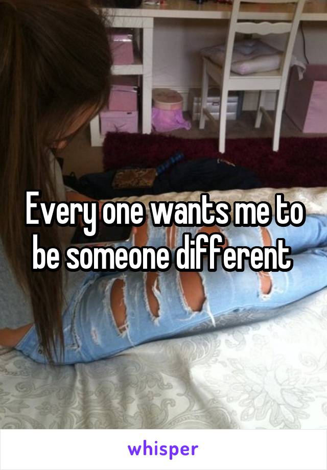 Every one wants me to be someone different 