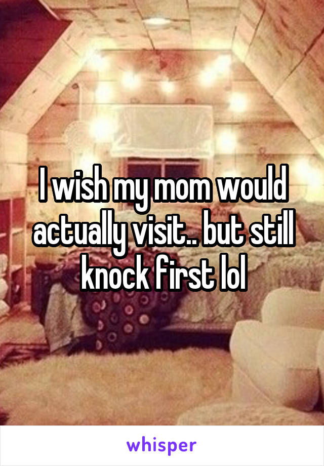 I wish my mom would actually visit.. but still knock first lol