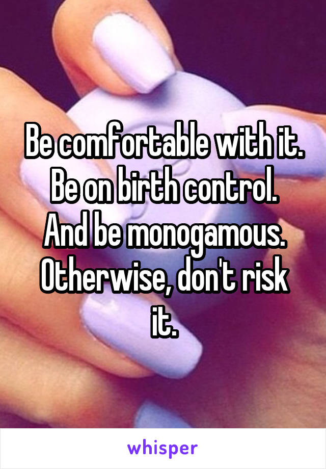 Be comfortable with it.
Be on birth control.
And be monogamous.
Otherwise, don't risk it.