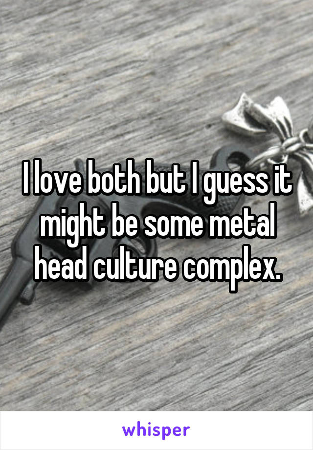 I love both but I guess it might be some metal head culture complex.