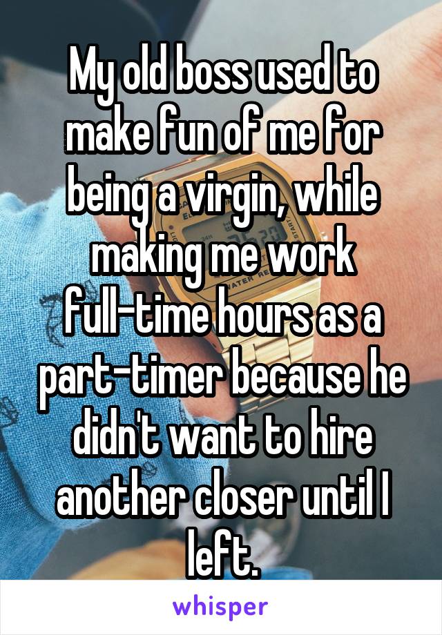My old boss used to make fun of me for being a virgin, while making me work full-time hours as a part-timer because he didn't want to hire another closer until I left.
