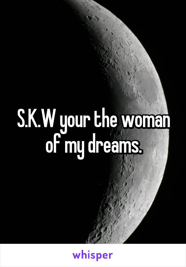 S.K.W your the woman of my dreams.