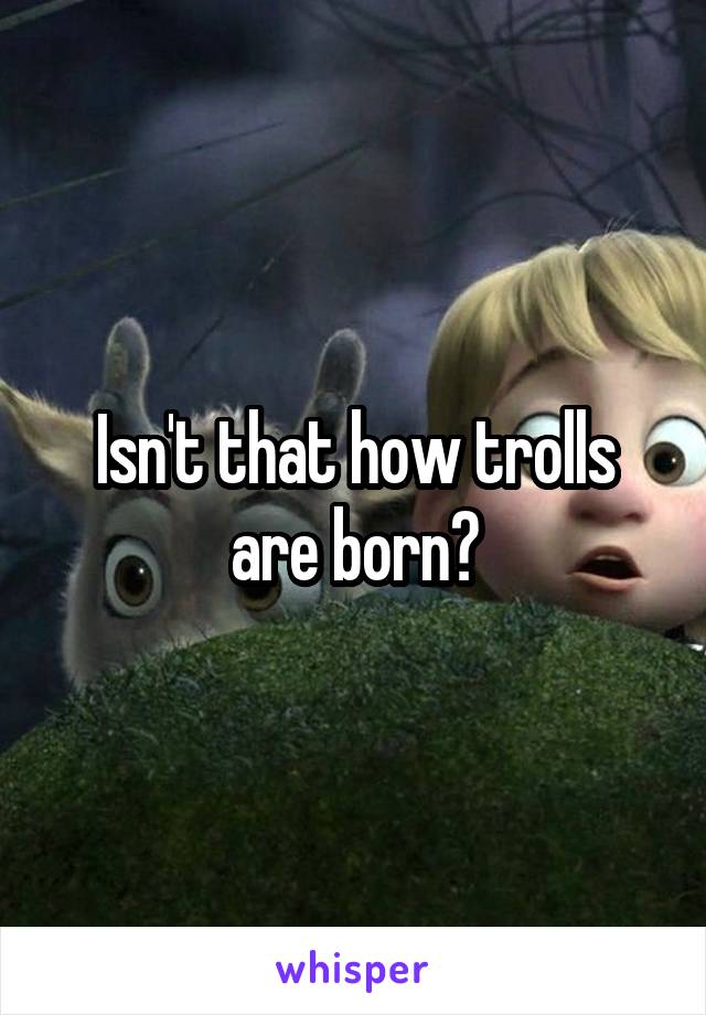 Isn't that how trolls are born?