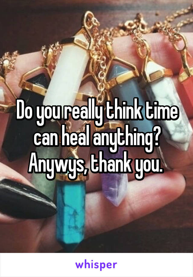 Do you really think time can heal anything? Anywys, thank you. 