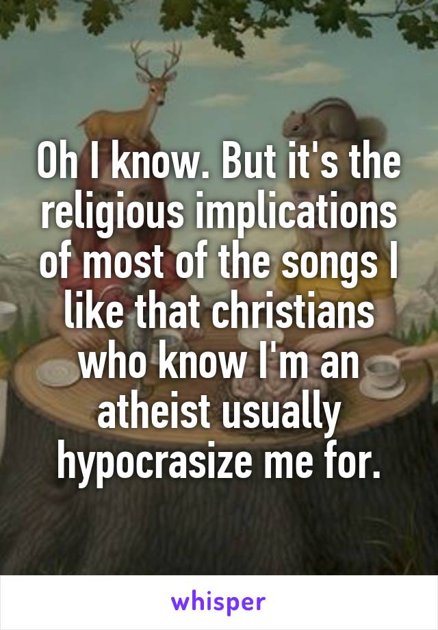 Oh I know. But it's the religious implications of most of the songs I like that christians who know I'm an atheist usually hypocrasize me for.