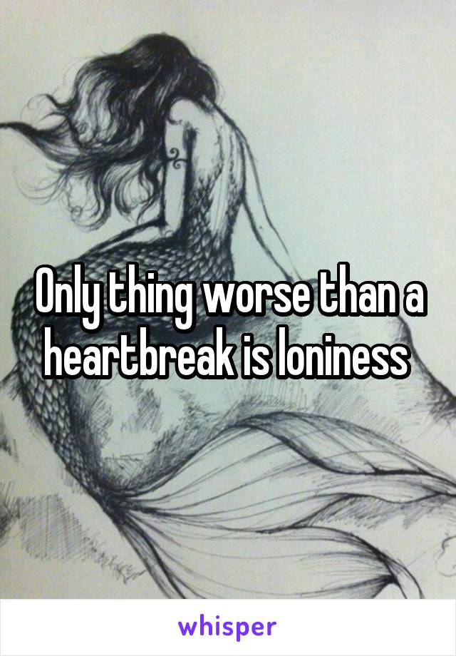 Only thing worse than a heartbreak is loniness 