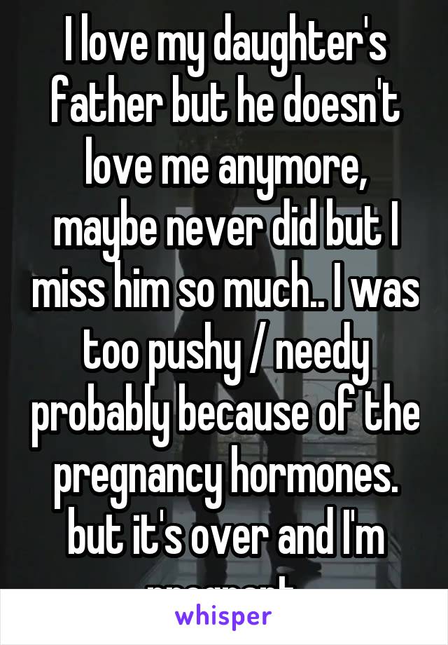 I love my daughter's father but he doesn't love me anymore, maybe never did but I miss him so much.. I was too pushy / needy probably because of the pregnancy hormones. but it's over and I'm pregnant 