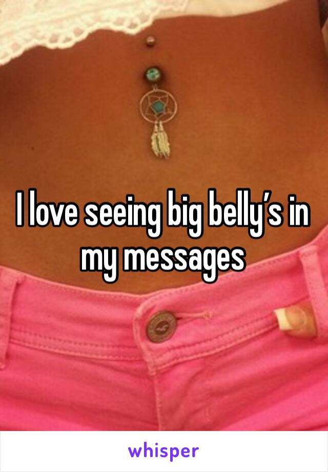 I love seeing big belly’s in my messages 