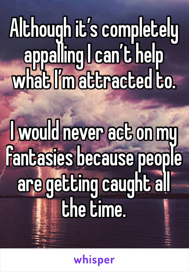 Although it’s completely appalling I can’t help what I’m attracted to. 

I would never act on my fantasies because people are getting caught all the time. 