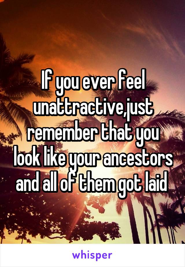 If you ever feel unattractive,just remember that you look like your ancestors and all of them got laid 