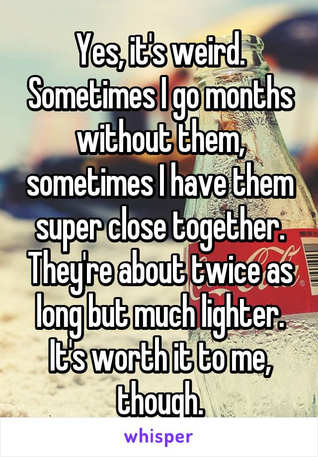 Yes, it's weird. Sometimes I go months without them, sometimes I have them super close together. They're about twice as long but much lighter. It's worth it to me, though.
