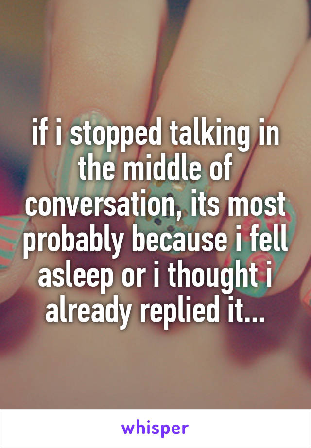 if i stopped talking in the middle of conversation, its most probably because i fell asleep or i thought i already replied it...