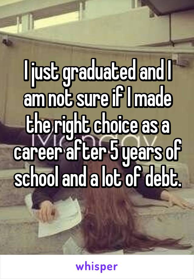 I just graduated and I am not sure if I made the right choice as a career after 5 years of school and a lot of debt. 