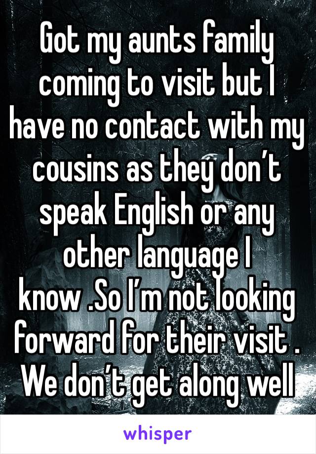 Got my aunts family coming to visit but I have no contact with my cousins as they don’t speak English or any other language I know .So I’m not looking forward for their visit . We don’t get along well