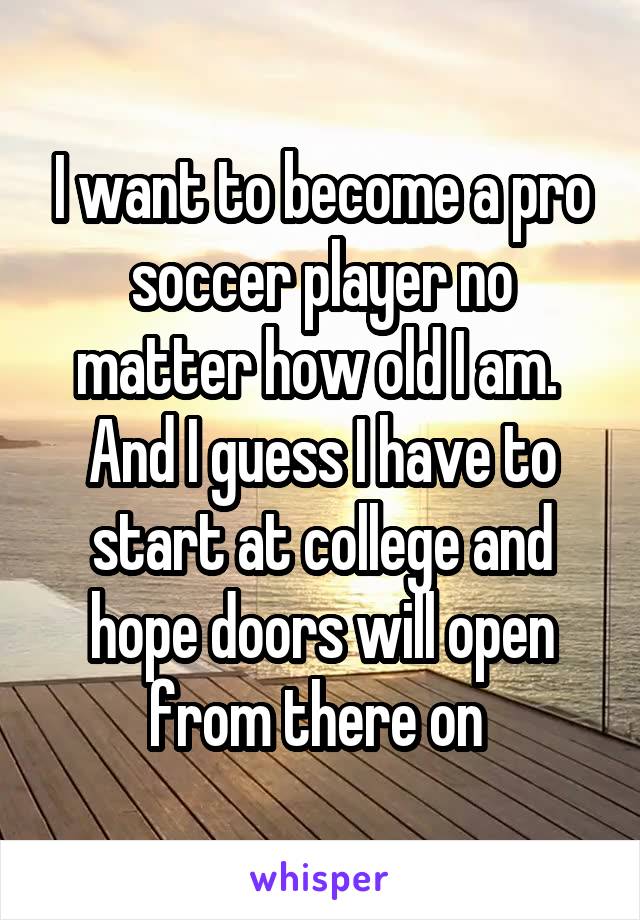 I want to become a pro soccer player no matter how old I am.  And I guess I have to start at college and hope doors will open from there on 