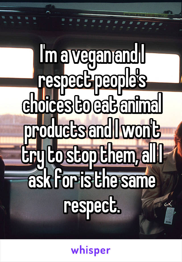 I'm a vegan and I respect people's choices to eat animal products and I won't try to stop them, all I ask for is the same respect.