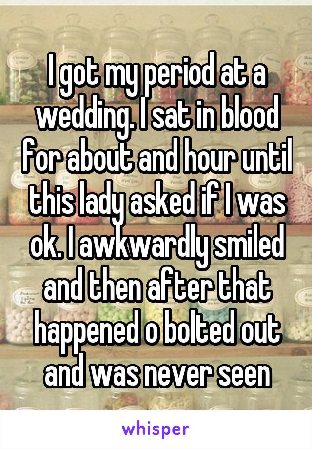 I got my period at a wedding. I sat in blood for about and hour until this lady asked if I was ok. I awkwardly smiled and then after that happened o bolted out and was never seen