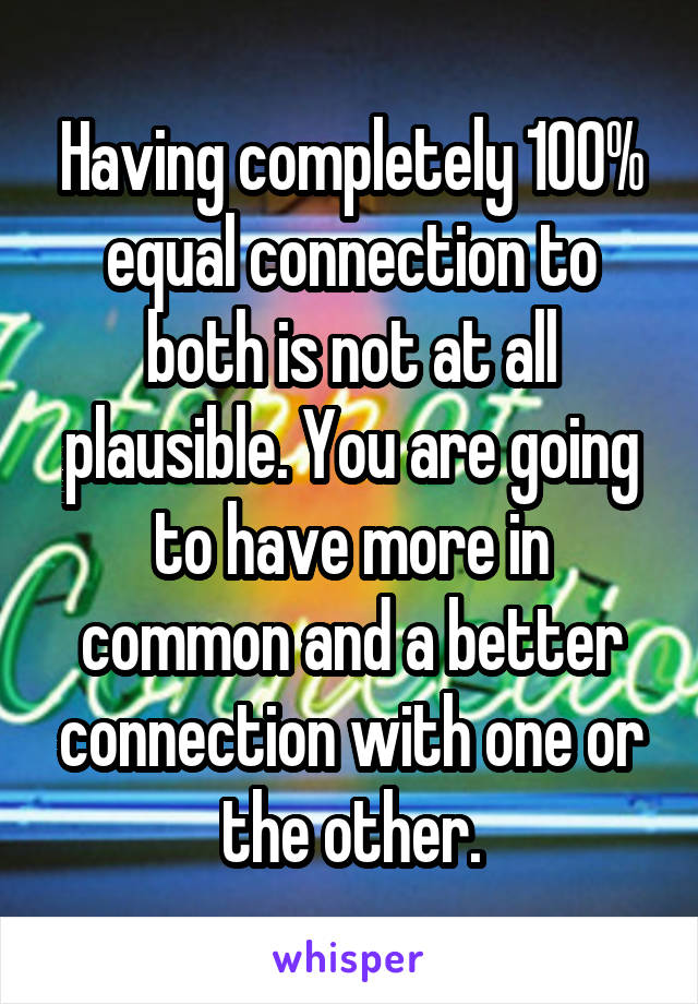 Having completely 100% equal connection to both is not at all plausible. You are going to have more in common and a better connection with one or the other.