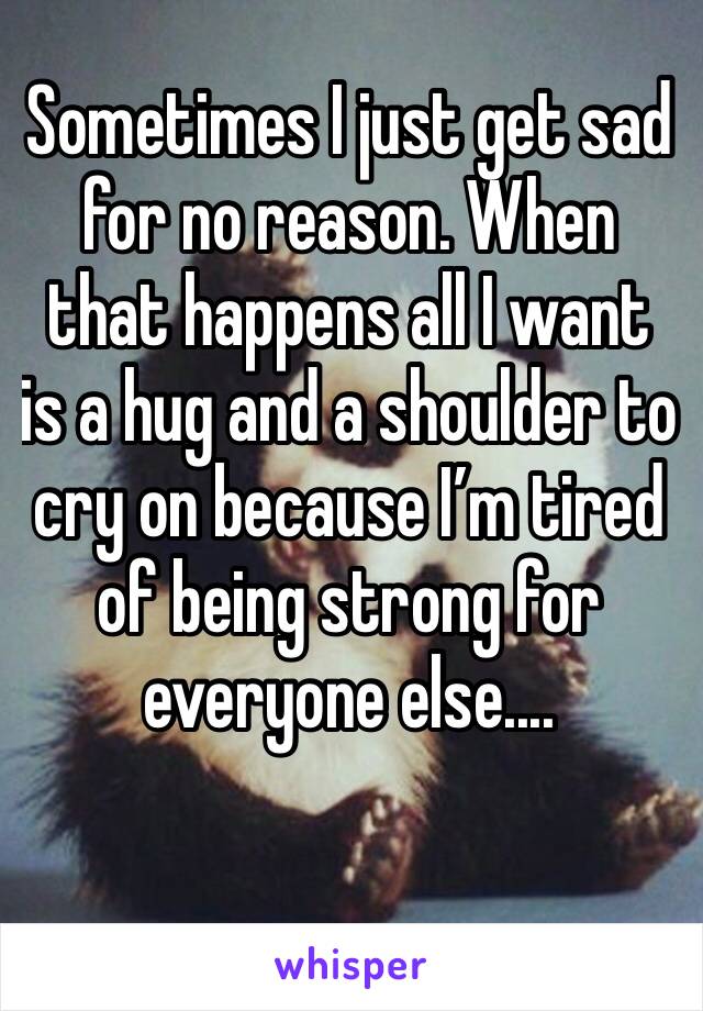 Sometimes I just get sad for no reason. When that happens all I want is a hug and a shoulder to cry on because I’m tired of being strong for everyone else....