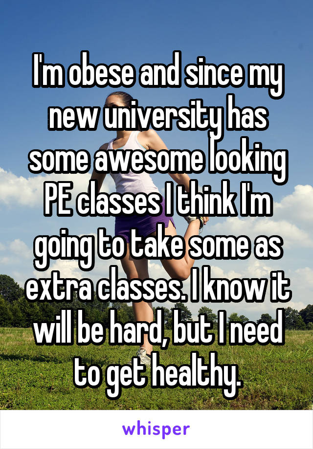 I'm obese and since my new university has some awesome looking PE classes I think I'm going to take some as extra classes. I know it will be hard, but I need to get healthy.