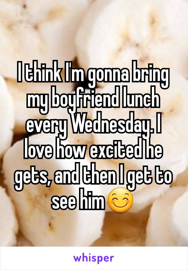 I think I'm gonna bring my boyfriend lunch every Wednesday. I love how excited he gets, and then I get to see him😊