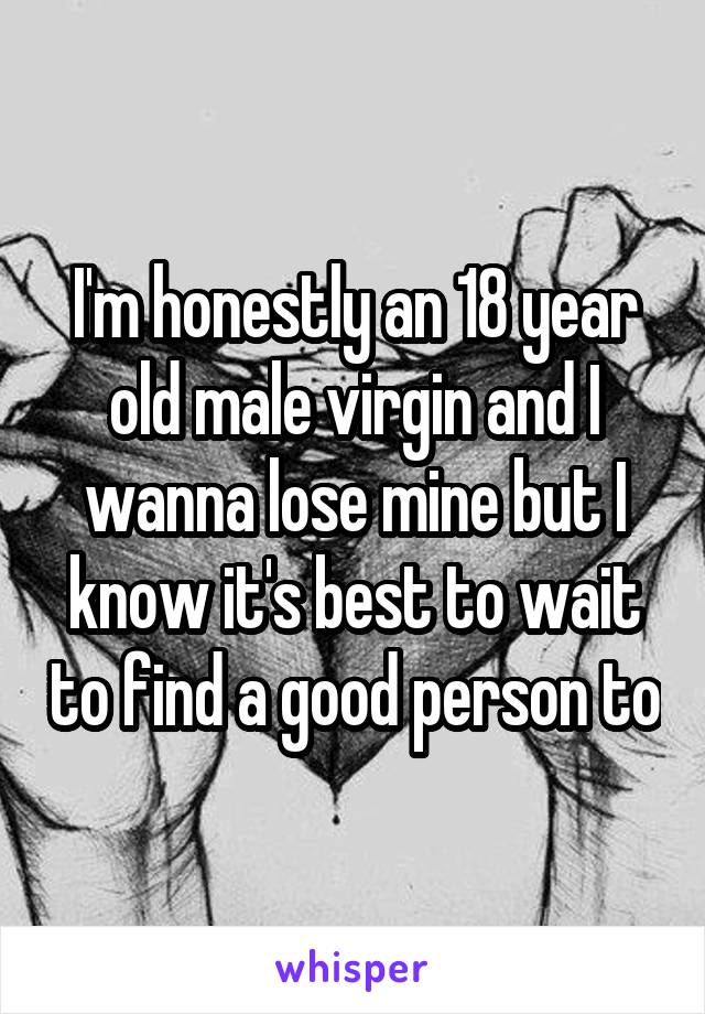 I'm honestly an 18 year old male virgin and I wanna lose mine but I know it's best to wait to find a good person to