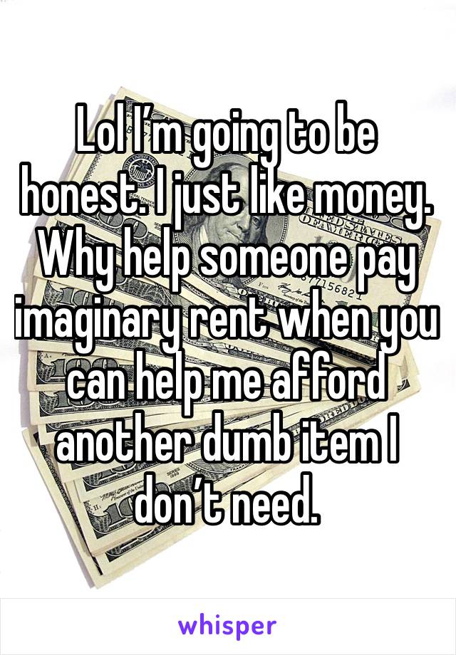 Lol I’m going to be honest. I just like money. Why help someone pay imaginary rent when you can help me afford another dumb item I don’t need.