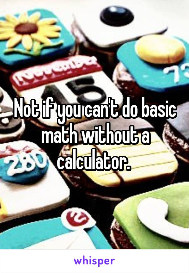 Not if you can't do basic math without a calculator. 