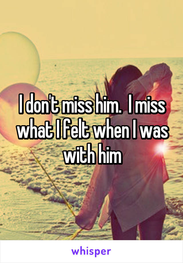 I don't miss him.  I miss what I felt when I was with him