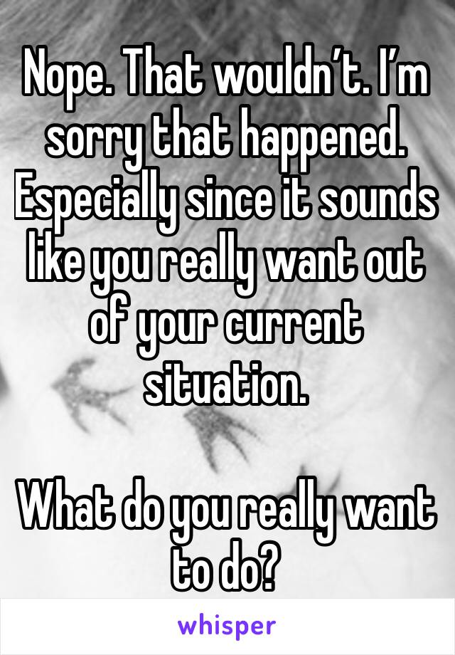Nope. That wouldn’t. I’m sorry that happened. Especially since it sounds like you really want out of your current situation.

What do you really want to do?