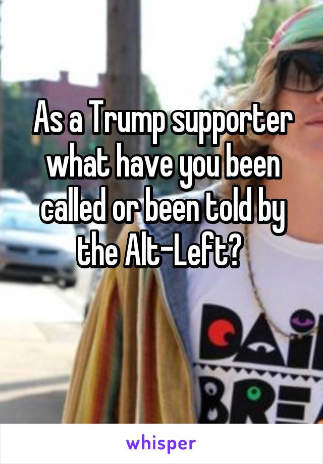 As a Trump supporter what have you been called or been told by the Alt-Left? 

