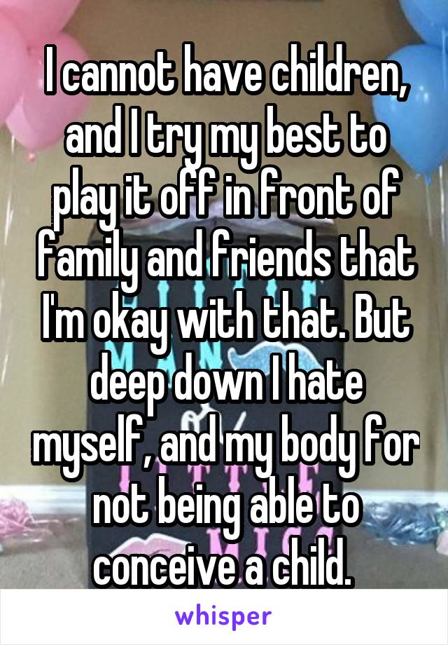 I cannot have children, and I try my best to play it off in front of family and friends that I'm okay with that. But deep down I hate myself, and my body for not being able to conceive a child. 