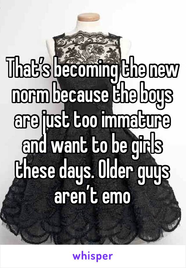 That’s becoming the new norm because the boys are just too immature and want to be girls these days. Older guys aren’t emo