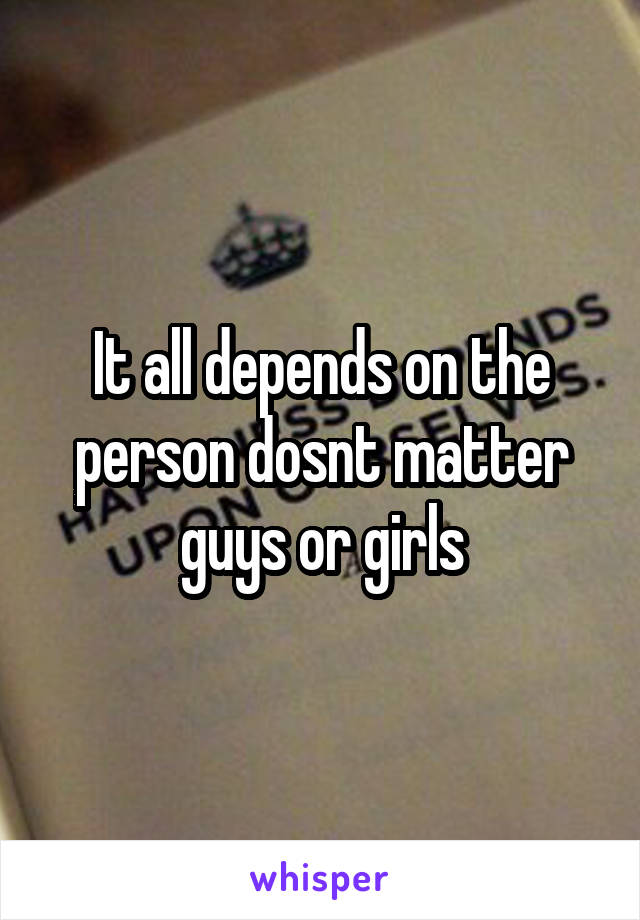 It all depends on the person dosnt matter guys or girls