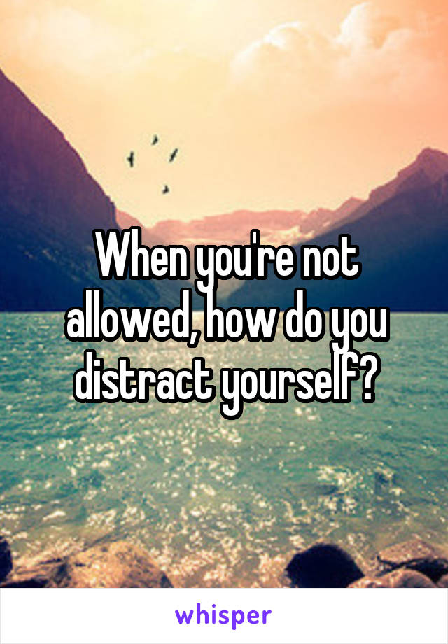 When you're not allowed, how do you distract yourself?