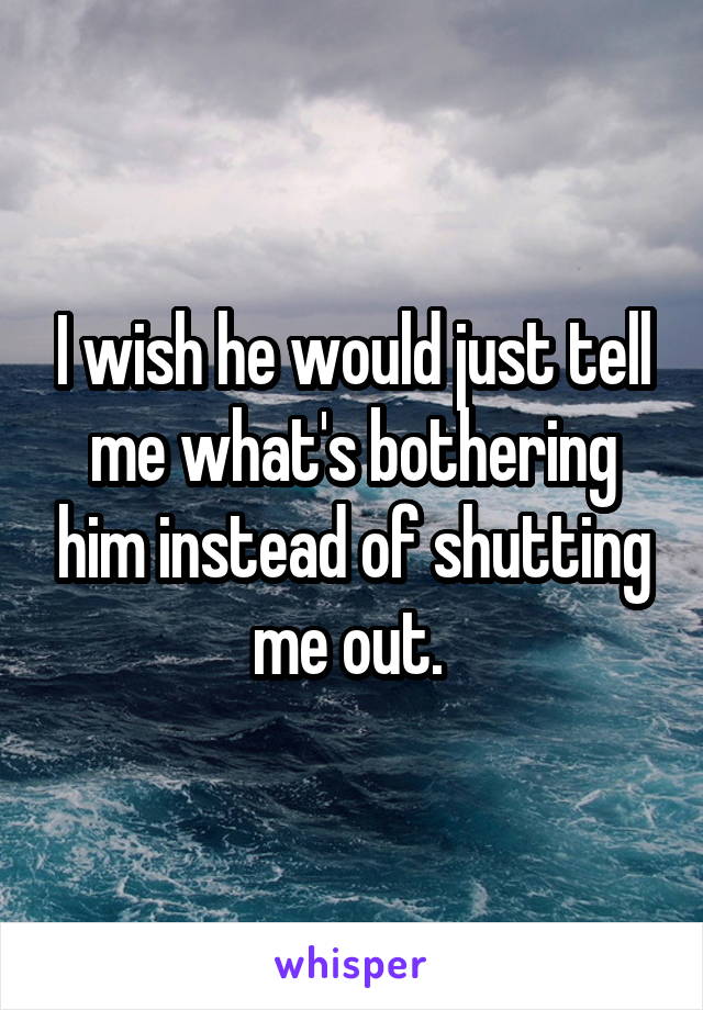 I wish he would just tell me what's bothering him instead of shutting me out. 