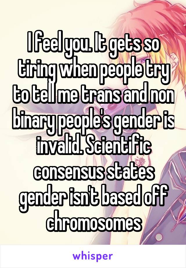I feel you. It gets so tiring when people try to tell me trans and non binary people's gender is invalid. Scientific consensus states gender isn't based off chromosomes