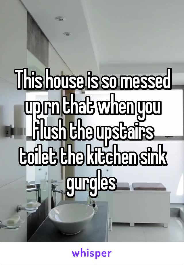 This house is so messed up rn that when you flush the upstairs toilet the kitchen sink gurgles 