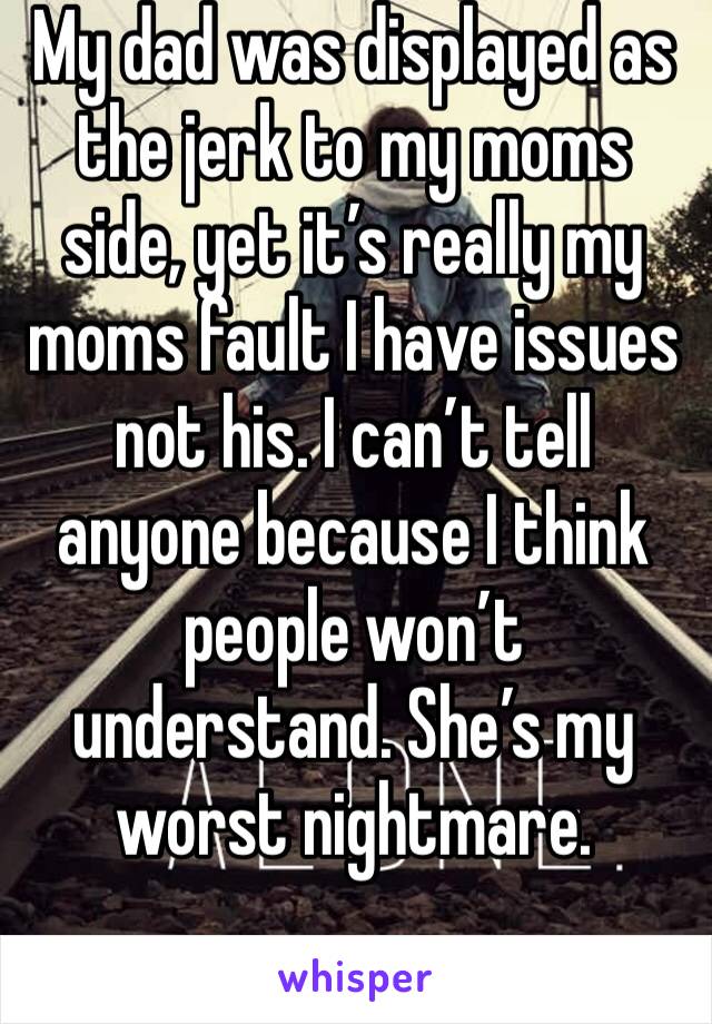 My dad was displayed as the jerk to my moms side, yet it’s really my moms fault I have issues not his. I can’t tell anyone because I think people won’t understand. She’s my worst nightmare. 
