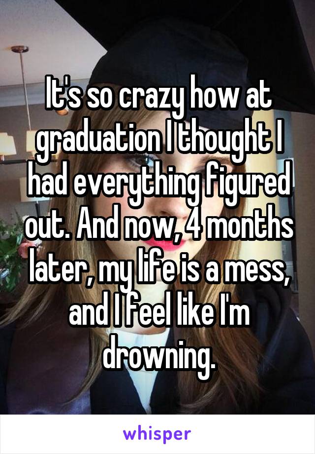 It's so crazy how at graduation I thought I had everything figured out. And now, 4 months later, my life is a mess, and I feel like I'm drowning.