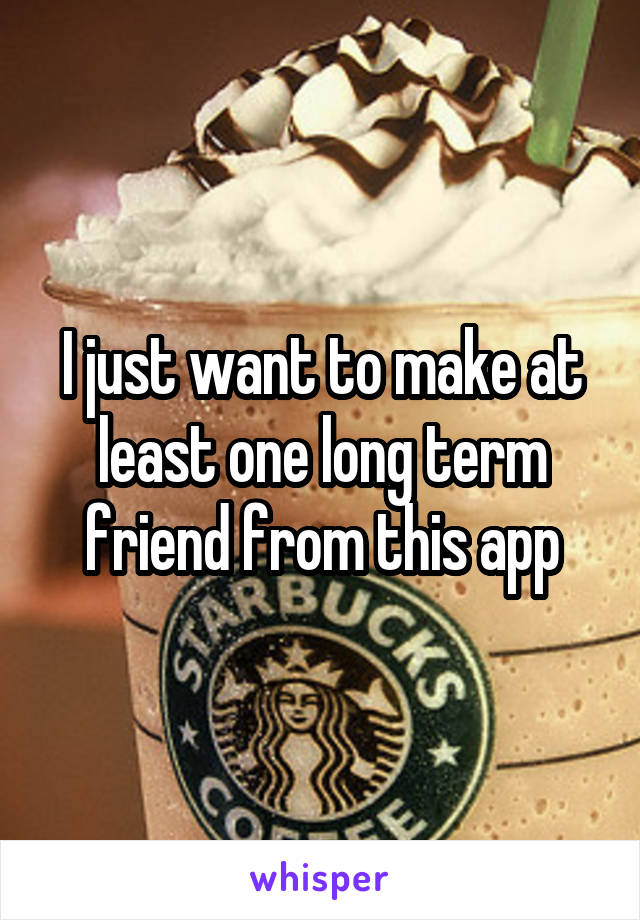 I just want to make at least one long term friend from this app
