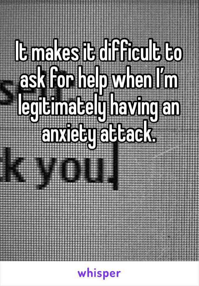 It makes it difficult to ask for help when I’m legitimately having an anxiety attack.