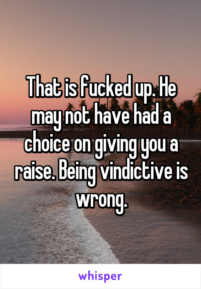 That is fucked up. He may not have had a choice on giving you a raise. Being vindictive is wrong.