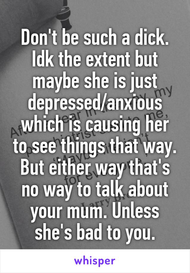 Don't be such a dick. Idk the extent but maybe she is just depressed/anxious which is causing her to see things that way. But either way that's no way to talk about your mum. Unless she's bad to you.