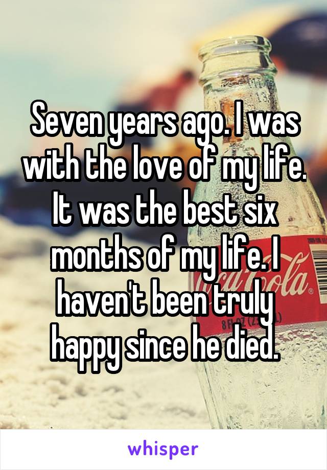 Seven years ago. I was with the love of my life. It was the best six months of my life. I haven't been truly happy since he died.