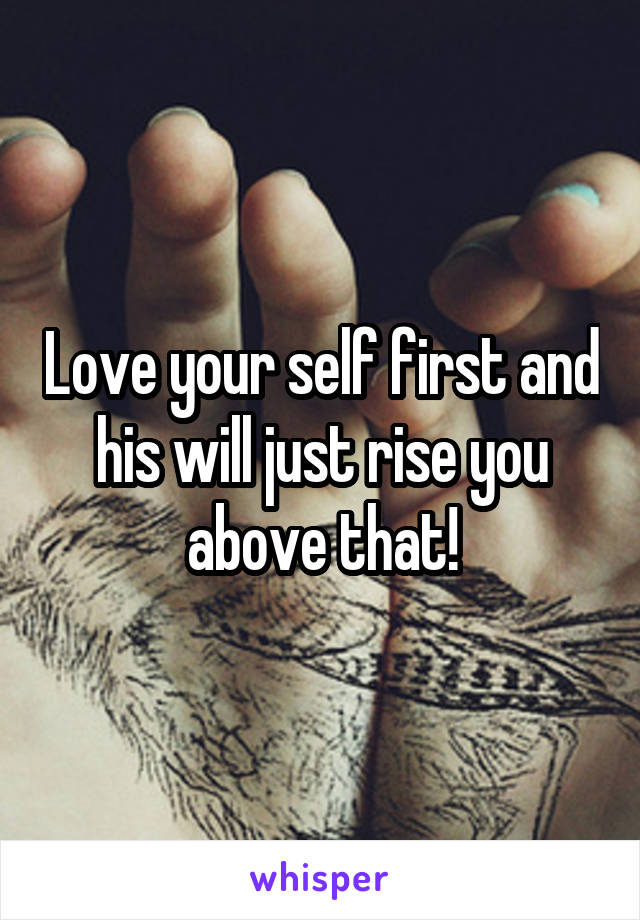Love your self first and his will just rise you above that!