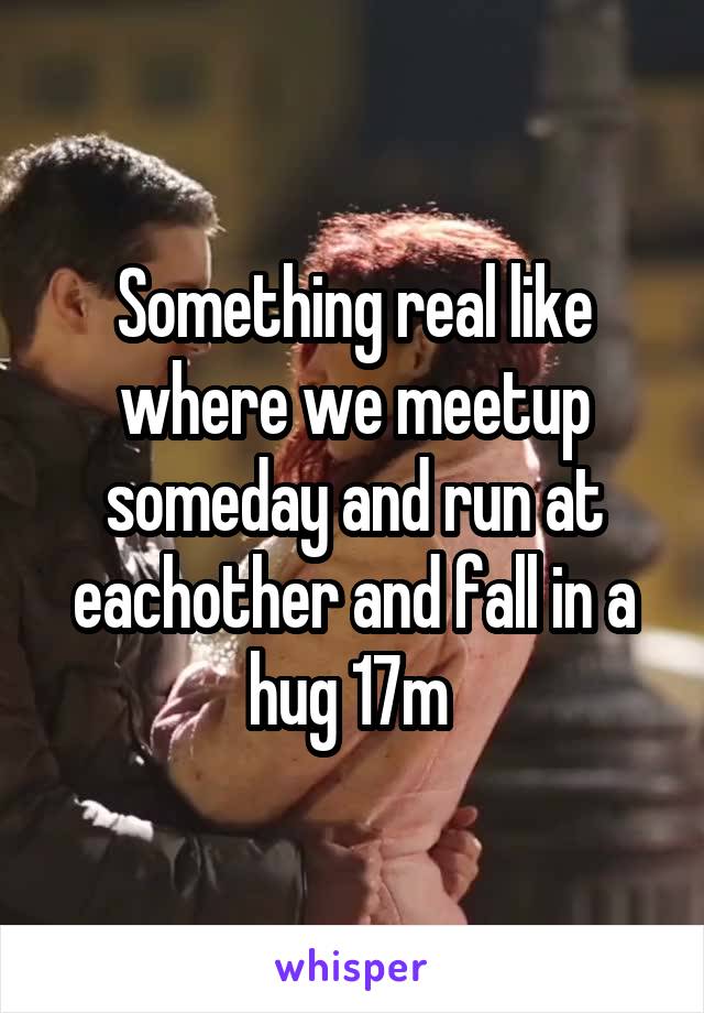 Something real like where we meetup someday and run at eachother and fall in a hug 17m 
